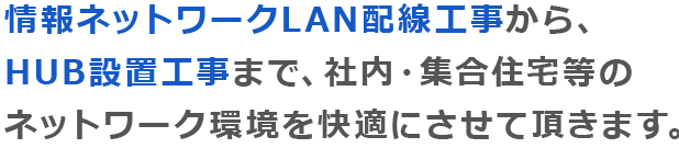 情報ネットワークLAN配線工事から、 HUB設置工事まで、社内・集合住宅等の ネットワーク環境を快適にさせて頂きます。